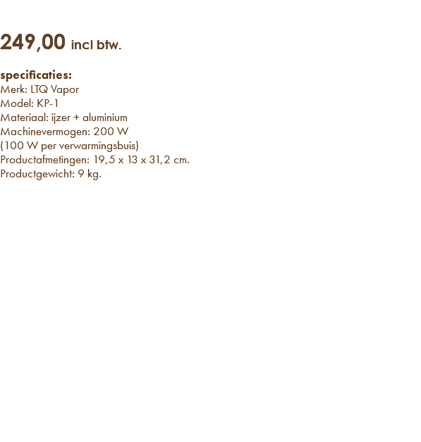   249,00 incl btw. specificaties: Merk: LTQ Vapor Model: KP-1 Materiaal: ijzer + aluminium Machinevermogen: 200 W  (100 W per verwarmingsbuis) Productafmetingen: 19,5 x 13 x 31,2 cm. Productgewicht: 9 kg. 